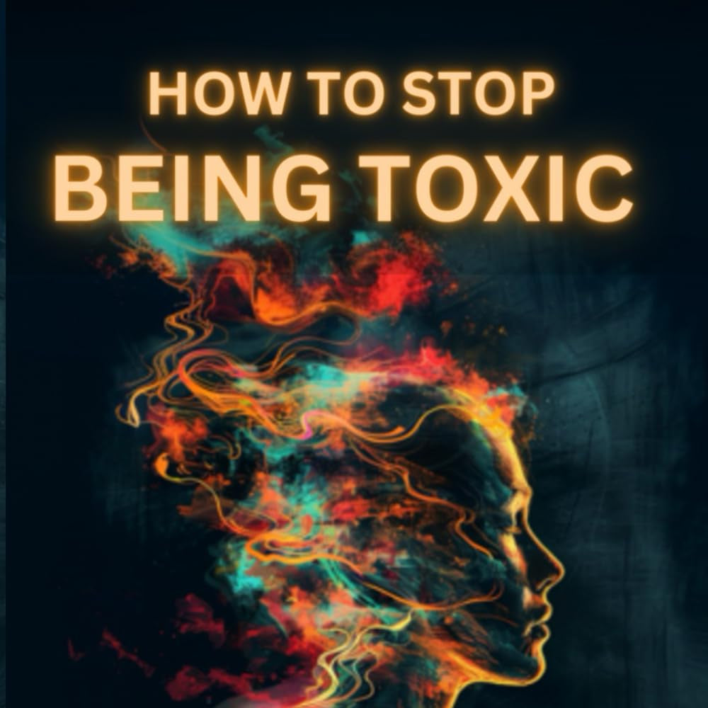 How to Stop Being Toxic and Build Healthy Relationships: Become Self-Aware, Stop Hurting Others, Quit Manipulative and Narcissistic Behaviors to Boost Confidence and Restore Inner Peace